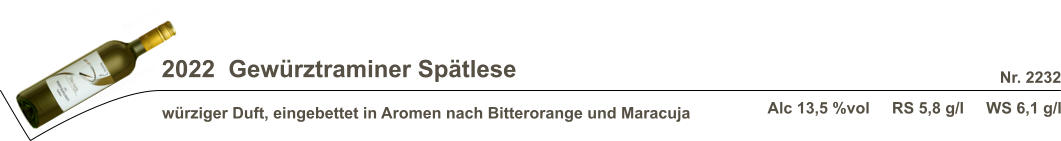 2022  Gewürztraminer Spätlese würziger Duft, eingebettet in Aromen nach Bitterorange und Maracuja Nr. 2232 Alc 13,5 %vol     RS 5,8 g/l     WS 6,1 g/l